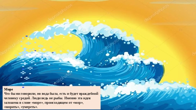 Море Что бы ни говорили, но вода была, есть и будет враждебной человеку средой. Люди ведь не рыбы. Именно эта идея заложена в слове «море», происходящем от «мор», «морить», «умереть». 