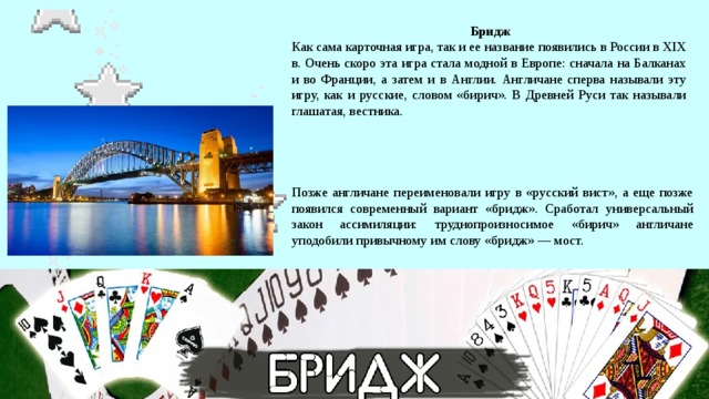  Бридж  Как сама карточная игра, так и ее название появились в России в XIX в. Очень скоро эта игра стала модной в Европе: сначала на Балканах и во Франции, а затем и в Англии. Англичане сперва называли эту игру, как и русские, словом «бирич». В Древней Руси так называли глашатая, вестника. Позже англичане переименовали игру в «русский вист», а еще позже появился современный вариант «бридж». Сработал универсальный закон ассимиляции: труднопроизносимое «бирич» англичане уподобили привычному им слову «бридж» — мост. 