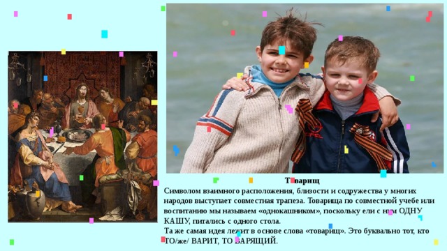 Товарищ Символом взаимного расположения, близости и содружества у многих народов выступает совместная трапеза. Товарища по совместной учебе или воспитанию мы называем «однокашником», поскольку ели с ним ОДНУ КАШУ, питались с одного стола. Та же самая идея лежит в основе слова «товарищ». Это буквально тот, кто ТО/же/ ВАРИТ, ТО ВАРЯЩИЙ. 