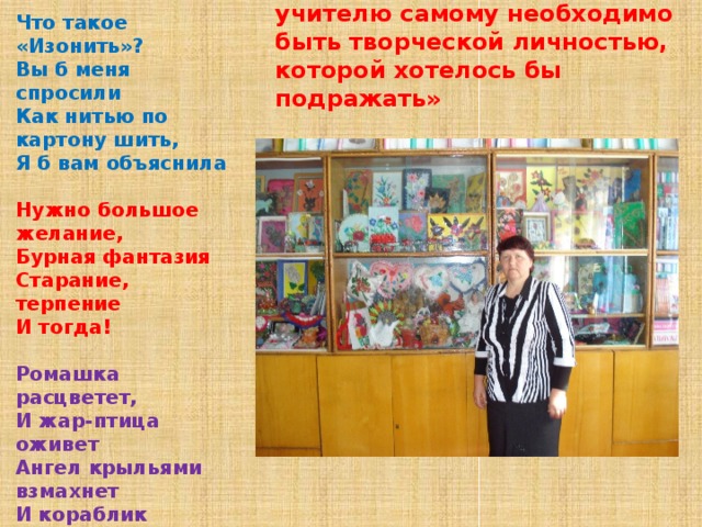 «Чтобы творил ученик – учителю самому необходимо быть творческой личностью, которой хотелось бы подражать» Что такое «Изонить»? Вы б меня спросили Как нитью по картону шить, Я б вам объяснила  Нужно большое желание, Бурная фантазия Старание, терпение И тогда!  Ромашка расцветет, И жар-птица оживет Ангел крыльями взмахнет И кораблик поплывет!  