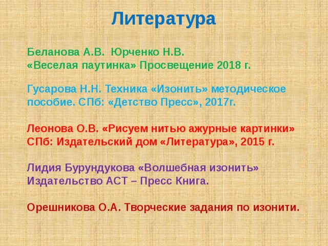 Литература Беланова А.В. Юрченко Н.В. «Веселая паутинка» Просвещение 2018 г.  Гусарова Н.Н. Техника «Изонить» методическое пособие. СПб: «Детство Пресс», 2017г.  Леонова О.В. «Рисуем нитью ажурные картинки» СПб: Издательский дом «Литература», 2015 г.  Лидия Бурундукова «Волшебная изонить» Издательство АСТ – Пресс Книга.  Орешникова О.А. Творческие задания по изонити.      