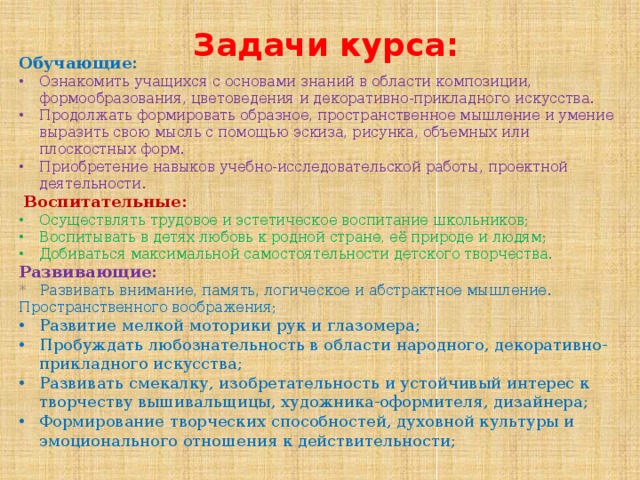  Задачи курса: Обучающие: Ознакомить учащихся с основами знаний в области композиции, формообразования, цветоведения и декоративно-прикладного искусства. Продолжать формировать образное, пространственное мышление и умение выразить свою мысль с помощью эскиза, рисунка, объемных или плоскостных форм. Приобретение навыков учебно-исследовательской работы, проектной деятельности.  Воспитательные: Осуществлять трудовое и эстетическое воспитание школьников; Воспитывать в детях любовь к родной стране, её природе и людям; Добиваться максимальной самостоятельности детского творчества. Развивающие: * Развивать внимание, память, логическое и абстрактное мышление. Пространственного воображения; Развитие мелкой моторики рук и глазомера; Пробуждать любознательность в области народного, декоративно-прикладного искусства; Развивать смекалку, изобретательность и устойчивый интерес к творчеству вышивальщицы, художника-оформителя, дизайнера; Формирование творческих способностей, духовной культуры и эмоционального отношения к действительности;  