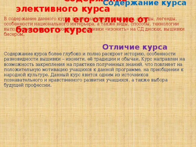 Содержание элективного курса  и его отличие от базового курса  Содержание курса  В содержание данного курса вошли народные традиции, обряды, легенды, особенности национального интерьера, а также виды, способы, технологии выполнения ремесел, технология вышивки «изонить» на СД дисках, вышивки бисером.  Отличие курса Содержание курса более глубоко и полно раскроет историю, особенности разновидности вышивки – изонити, её традиции и обычаи. Курс направлен на возможность закрепления на практике полученных знаний, что повлияет на положительную мотивацию учащихся к данной программе, на приобщении к народной культуре. Данный курс явится одним из источников познавательного и нравственного развития учащихся, а также выбора будущей профессии.  