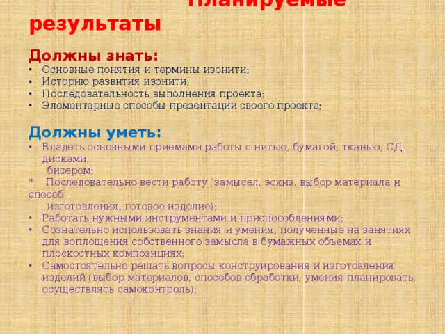  Планируемые результаты Должны знать:  Основные понятия и термины изонити; Историю развития изонити; Последовательность выполнения проекта; Элементарные способы презентации своего проекта; Должны уметь: Владеть основными приемами работы с нитью, бумагой, тканью, СД дисками,  бисером; * Последовательно вести работу (замысел, эскиз, выбор материала и способ  изготовления, готовое изделие); Работать нужными инструментами и приспособлениями; Сознательно использовать знания и умения, полученные на занятиях для воплощения собственного замысла в бумажных объемах и плоскостных композициях; Самостоятельно решать вопросы конструирования и изготовления изделий (выбор материалов, способов обработки, умения планировать, осуществлять самоконтроль); 