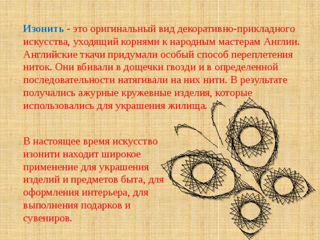 Изонить  - это оригинальный вид декоративно-прикладного искусства, уходящий корнями к народным мастерам Англии.  Английские ткачи придумали особый способ переплетения ниток. Они вбивали в дощечки гвозди и в определенной последовательности натягивали на них нити. В результате получались ажурные кружевные изделия, которые использовались для украшения жилища. В настоящее время искусство изонити находит широкое применение для украшения изделий и предметов быта, для оформления интерьера, для выполнения подарков и сувениров.   