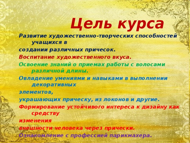    Цель курса Развитие художественно-творческих способностей учащихся в создании различных причесок. Воспитание художественного вкуса. Освоение знаний о приемах работы с волосами различной длины. Овладение умениями и навыками в выполнении декоративных элементов, украшающих прическу, из локонов и другие. Формирование устойчивого интереса к дизайну как средству изменения внешности человека через прически. Ознакомление с профессией парикмахера.   