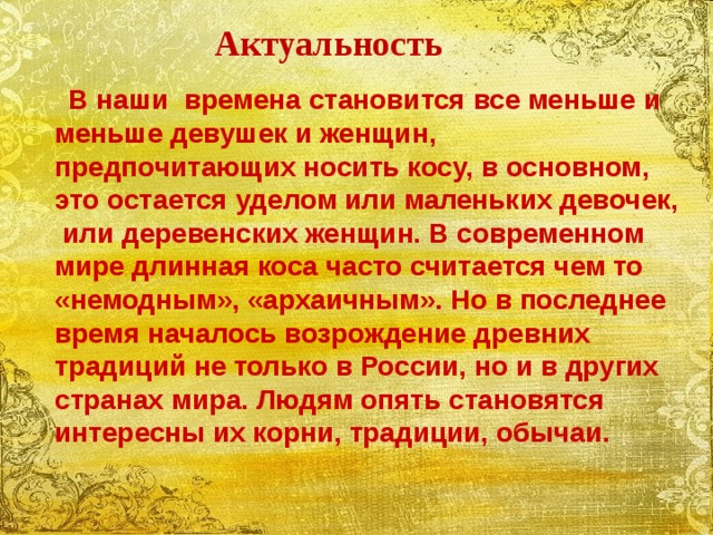 Актуальность  В наши времена становится все меньше и меньше девушек и женщин, предпочитающих носить косу, в основном, это остается уделом или маленьких девочек, или деревенских женщин. В современном мире длинная коса часто считается чем то «немодным», «архаичным». Но в последнее время началось возрождение древних традиций не только в России, но и в других странах мира. Людям опять становятся интересны их корни, традиции, обычаи.  