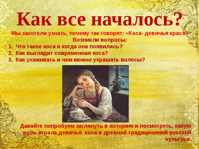 Как все началось? Мы захотели узнать, почему так говорят: «Коса- девичья краса» Возникли вопросы: Что такое коса и когда она появилась? Как выглядит современная коса? Как ухаживать и чем можно украшать волосы?          Давайте попробуем заглянуть в историю и посмотреть, какую роль играла девичья коса в древней традиционной русской культуре.  