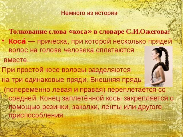 Немного из истории   Толкование слова « коса » в словаре С.И.Ожегова: Коса́  — причёска, при которой несколько прядей волос на голове человека сплетаются  вместе. При простой косе волосы разделяются на три одинаковые пряди. Внешняя прядь  (попеременно левая и правая) переплетается со средней. Конец заплетённой косы закрепляется с помощью резинки, заколки, ленты или другого приспособления.  