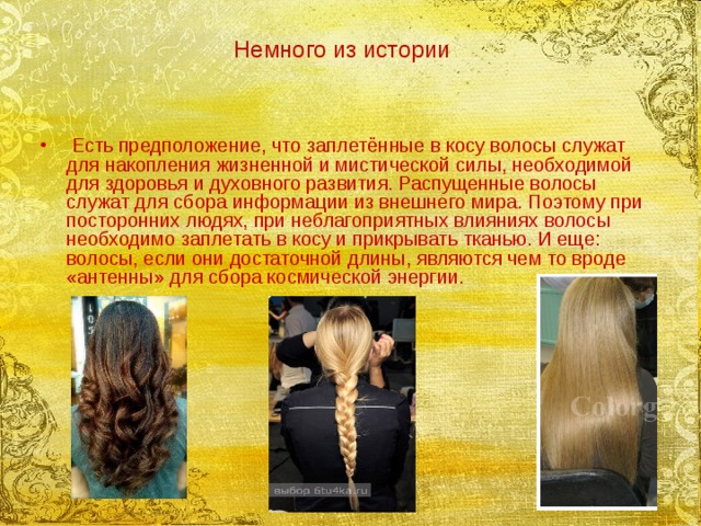 Немного из истории   Есть предположение, что заплетённые в косу волосы служат для накопления жизненной и мистической силы, необходимой для здоровья и духовного развития. Распущенные волосы служат для сбора информации из внешнего мира. Поэтому при посторонних людях, при неблагоприятных влияниях волосы необходимо заплетать в косу и прикрывать тканью. И еще: волосы, если они достаточной длины, являются чем то вроде «антенны» для сбора космической энергии.   
