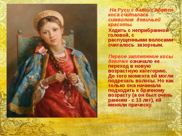  На Руси с давних времен коса считалась символом девичьей красоты.  Ходить с неприбранной головой, с распущенными волосами считалось зазорным.   Первое заплетение косы девочке означало ее переход в новую возрастную категорию. До того момента ей могли подрезать волосы. Но как только она начинала подходить к брачному возрасту (а он был очень ранним - с 13 лет), ей меняли прическу.   