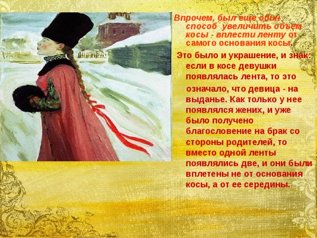  Впрочем, был еще один способ увеличить объем косы - вплести ленту от самого основания косы .  Это было и украшение, и знак: если в косе девушки появлялась лента, то это  означало, что девица - на выданье. Как только у нее появлялся жених, и уже было получено благословение на брак со стороны родителей, то вместо одной ленты появлялись две, и они были вплетены не от основания косы, а от ее середины. 