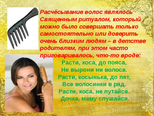 Расчёсывание волос являлось Священным ритуалом, который можно было совершать только самостоятельно или доверить очень близким людям – в детстве родителям, при этом часто приговаривалось, что-то вроде: Расти, коса, до пояса,  Не вырони ни волоса.  Расти, косынька, до пят,  Все волосинки в ряд.  Расти, коса, не путайся.  Дочка, маму слушайся. 