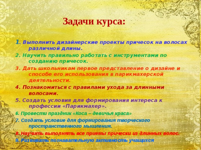 Задачи курса: 1 . Выполнить дизайнерские проекты причесок на волосах различной длины. 2. Научить правильно работать с инструментами по созданию причесок. 3. Дать школьникам первое представление о дизайне и способе его использования в парикмахерской деятельности. 4. Познакомиться с правилами ухода за длинными волосами. 5. Создать условия для формирования интереса к профессии «Парикмахер» . 6. Провести праздник «Коса – девичья краса» 7. Создать условие для формирования творческого пространственного мышления. 8. Научить выполнять все приемы прически из длинных волос. 9. Развивать познавательную активность учащихся    