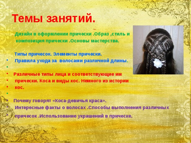 Темы занятий.   . Дизайн в оформлении прически .Образ ,стиль и композиция прически .Основы мастерства.   Типы причесок. Элементы прически.  Правила ухода за волосами различной длины .  Различные типы лица и соответствующие им  прически. Коса и виды кос. Немного из истории  кос.  Почему говорят «Коса-девичья краса».  Интересные факты о волосах .Способы выполнения различных  причесок .Использование украшений в прическе.   