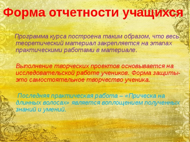 Форма отчетности учащихся   Программа курса построена таким образом, что весь теоретический материал закрепляется на этапах практическими работами в материале.   Выполнение творческих проектов основывается на исследовательской работе учеников. Форма защиты-это самостоятельное творчество ученика.   Последняя практическая работа – «Прическа на длинных волосах» является воплощением полученных знаний и умений.   