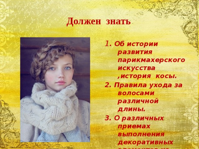 Должен знать 1 . Об истории развития парикмахерского искусства ,история косы. 2. Правила ухода за волосами различной длины. 3. О различных приемах выполнения декоративных элементов из локонов 
