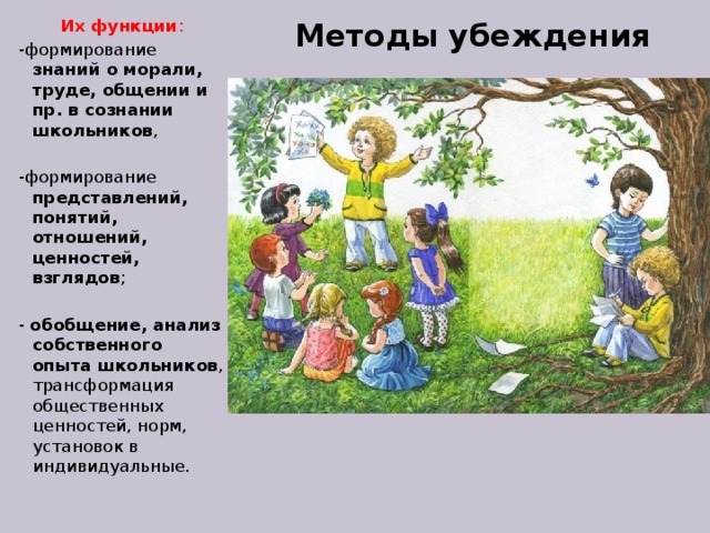Методы убеждения Их функции : -формирование знаний о морали, труде, общении и пр. в сознании школьников , -формирование представлений, понятий, отношений, ценностей, взглядов ; - обобщение, анализ собственного опыта школьников , трансформация общественных ценностей, норм, установок в индивидуальные. 