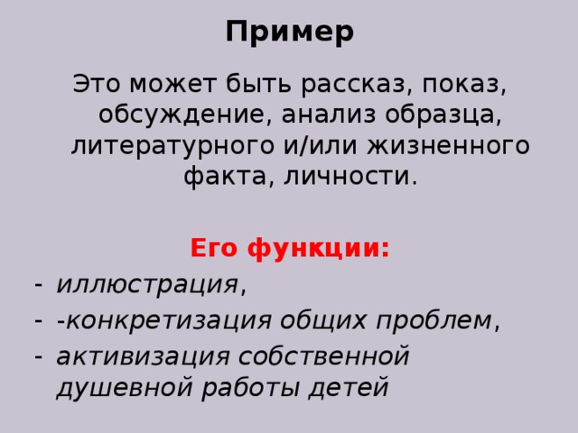 Пример Это может быть рассказ, показ, обсуждение, анализ образца, литературного и/или жизненного факта, личности. Его функции: иллюстрация , - конкретизация общих проблем , активизация собственной душевной работы детей 