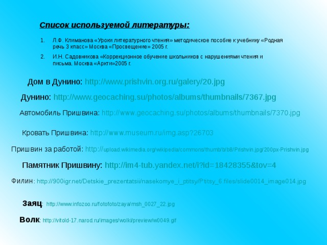 Список используемой литературы: Л.Ф. Климанова «Уроки литературного чтения» методическое пособие к учебнику «Родная речь 3 класс» Москва «Просвещение» 2005 г. И.Н. Садовникова «Коррекционное обучение школьников с нарушениями чтения и письма. Москва «Аркти»2005 г. Дом в Дунино: http://www.prishvin.org.ru/galery/20.jpg   Дунино: http://www.geocaching.su/photos/albums/thumbnails/7367.jpg  Автомобиль Пришвина: http://www.geocaching.su/photos/albums/thumbnails/7370.jpg  Кровать Пришвина: http://www.museum.ru/img.asp?26703  Пришвин за работой: http:// upload.wikimedia.org/wikipedia/commons/thumb/b/b8/Prishvin.jpg/200px-Prishvin.jpg  Памятник Пришвину: http://im4-tub.yandex.net/i?id=18428355&tov=4  Филин : http://900igr.net/Detskie_prezentatsii/nasekomye_i_ptitsy/Ptitsy_6.files/slide0014_image014.jpg Заяц : http://www.infozoo.ru/fotofoto/zaya/msh_0027_22.jpg Волк : http://vitold-17.narod.ru/images/wolki/preview/w0049.gif 