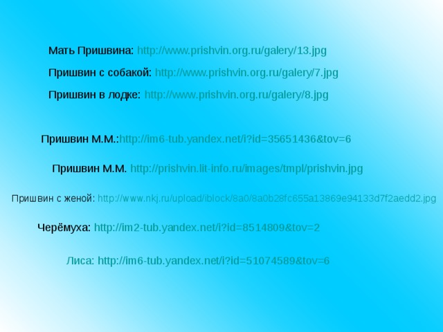 Мать Пришвина: http://www.prishvin.org.ru/galery/13.jpg  Пришвин с собакой: http://www.prishvin.org.ru/galery/7.jpg Пришвин в лодке: http :// www . prishvin . org . ru / galery /8. jpg Пришвин М.М.: http://im6-tub.yandex.net/i?id=35651436&tov=6 Пришвин М.М. http://prishvin.lit-info.ru/images/tmpl/prishvin.jpg Пришвин с женой: http://www.nkj.ru/upload/iblock/8a0/8a0b28fc655a13869e94133d7f2aedd2.jpg     Черёмуха: http://im2-tub.yandex.net/i?id=8514809&tov=2 Лиса: http://im6-tub.yandex.net/i?id=51074589&tov=6 