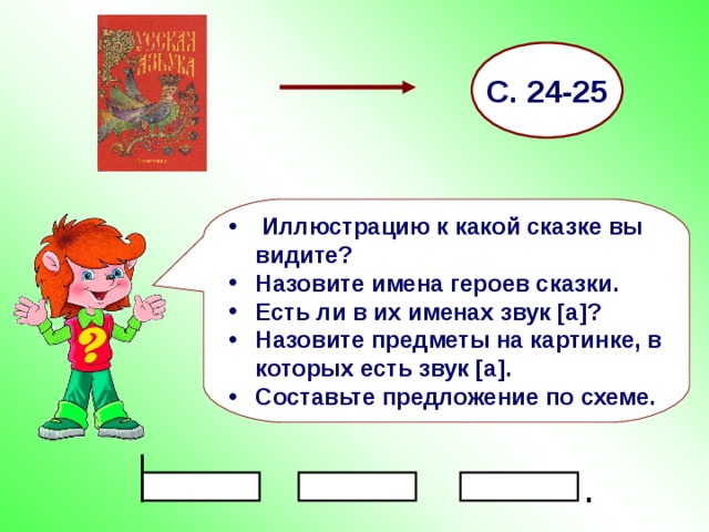 С. 24-25  Иллюстрацию к какой сказке вы видите? Назовите имена героев сказки. Есть ли в их именах звук [ а ] ? Назовите предметы на картинке, в которых есть звук [ а ] . Составьте предложение по схеме. . 