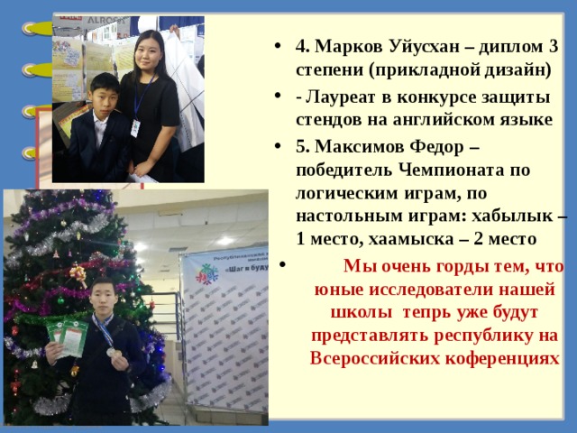 4. Марков Уйусхан – диплом 3 степени (прикладной дизайн) - Лауреат в конкурсе защиты стендов на английском языке 5. Максимов Федор – победитель Чемпионата по логическим играм, по настольным играм: хабылык – 1 место, хаамыска – 2 место  Мы очень горды тем, что юные исследователи нашей школы тепрь уже будут представлять республику на Всероссийских коференциях 