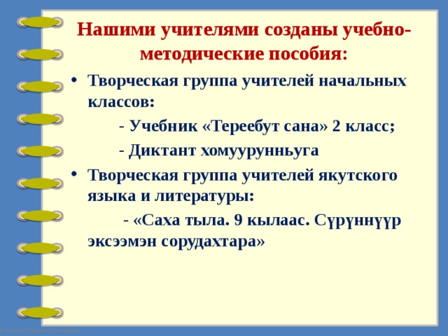 Нашими учителями созданы учебно-методические пособия: Творческая группа учителей начальных классов:  - Учебник «Тереебут сана» 2 класс;  - Диктант хомуурунньуга Творческая группа учителей якутского языка и литературы:  - «Саха тыла. 9 кылаас. Сүрүннүүр эксээмэн сорудахтара»  
