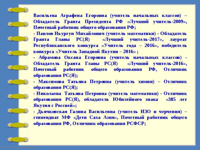 Васильева Аграфена Егоровна (учитель начальных классов) – Обладатель Гранта Президента РФ «Лучший учитель-2009», Почетный работник общего образования РФ; - Павлов Ньургун Михайлович (учитель математики) - Обладатель Гранта Главы РС(Я) «Лучший учитель-2017», лауреат Республиканского конкурса «Учитель года – 2016», победитель конкурса «Учитель Западной Якутии – 2016» ; - Абрамова Оксана Егоровна (учитель начальных классов) - Обладатель Гранта Главы РС(Я) «Лучший учитель-2016», Почетный работник общего образования РФ, Отличник образования РС(Я); - Максимова Татьяна Петровна (учитель химии) – Отличник образования РС(Я); - Николаева Татьяна Петровна (учитель математики) - Отличник образования РС(Я), обладатель Юбилейного знака «385 лет Якутия с Россией»; - Дьячковская Галина Васильевна (учитель ИЗО и черчения) – стипендиат МФ «Дети Саха Азия», Почетный работник общего образования РФ, Отличник образования РСФСР; 