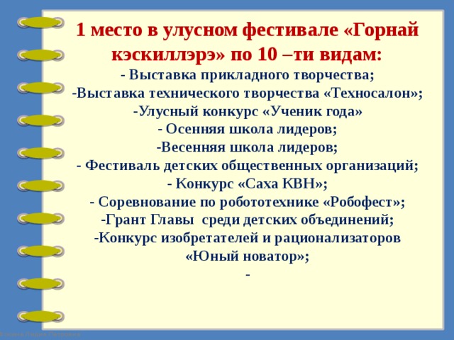 1 место в улусном фестивале «Горнай кэскиллэрэ» по 10 –ти видам:  - Выставка прикладного творчества;  -Выставка технического творчества «Техносалон»;  -Улусный конкурс «Ученик года»  - Осенняя школа лидеров;  -Весенняя школа лидеров;  - Фестиваль детских общественных организаций;  - Конкурс «Саха КВН»;  - Соревнование по робототехнике «Робофест»;  -Грант Главы среди детских объединений;  -Конкурс изобретателей и рационализаторов «Юный новатор»;  -   