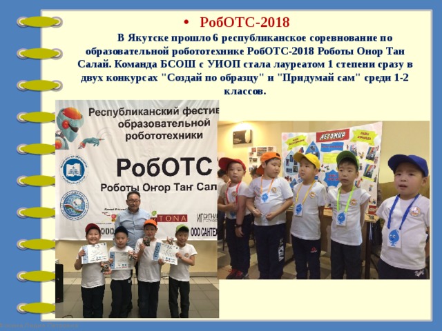 РобОТС-2018         В Якутске прошло 6 республиканское соревнование по образовательной робототехнике РобОТС-2018 Роботы Онор Тан Салай. Команда БСОШ с УИОП стала лауреатом 1 степени сразу в двух конкурсах 