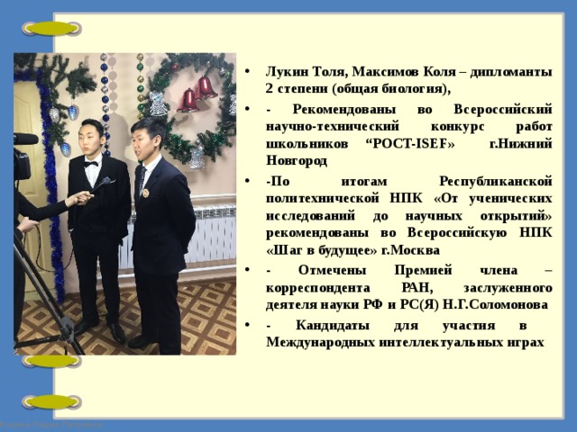 Лукин Толя, Максимов Коля – дипломанты 2 степени (общая биология), - Рекомендованы во Всероссийский научно-технический конкурс работ школьников “POCT-ISEF» г.Нижний Новгород -По итогам Республиканской политехнической НПК «От ученических исследований до научных открытий» рекомендованы во Всероссийскую НПК «Шаг в будущее» г.Москва - Отмечены Премией члена – корреспондента РАН, заслуженного деятеля науки РФ и РС(Я) Н.Г.Соломонова - Кандидаты для участия в Международных интеллектуальных играх  