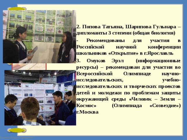 2. Попова Татьяна, Шарипова Гульнара – дипломанты 3 степени (общая биология) - Рекомендованы для участия в Российской научной конференции школьников «Открытие» в г.Ярославль 3. Омуков Эрэл (информационные ресурсы) – рекомендован для участия во Всероссийской Олимпиаде научно-исследовательских, учебно-исследовательских и творческих проектов детей и молодежи по проблемам защиты окружающей среды «Человек – Земля – Космос» (Олимпиада «Созвездие») г.Москва  