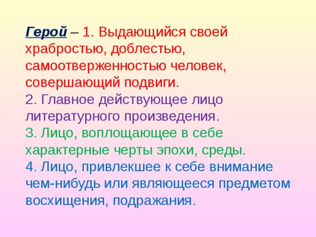 Герой – 1. Выдающийся своей храбростью, доблестью, самоотверженностью человек, совершающий подвиги.  2. Главное действующее лицо литературного произведения.  3. Лицо, воплощающее в себе характерные черты эпохи, среды.  4. Лицо, привлекшее к себе внимание чем-нибудь или являющееся предметом восхищения, подражания.   
