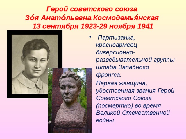 Герой советского союза  Зо́я Анато́льевна Космодемья́нская  13 сентября 1923-29 ноября 1941  Партизанка, красноармеец диверсионно-разведывательной группы штаба Западного фронта. Первая женщина, удостоенная звания Герой Советского Союза (посмертно) во время Великой Отечественной войны 