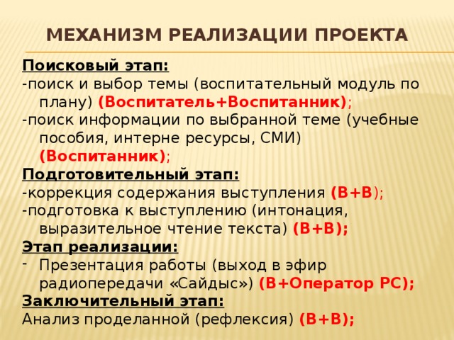 МЕХАНИЗМ РЕАЛИЗАЦИИ ПРОЕКТА Поисковый этап: -поиск и выбор темы (воспитательный модуль по плану) (Воспитатель+Воспитанник) ; -поиск информации по выбранной теме (учебные пособия, интерне ресурсы, СМИ) (Воспитанник) ; Подготовительный этап: -коррекция содержания выступления (В+В ); -подготовка к выступлению (интонация, выразительное чтение текста) (В+В); Этап реализации: Презентация работы (выход в эфир радиопередачи «Сайдыс») (В+Оператор РС); Заключительный этап: Анализ проделанной (рефлексия) (В+В); 