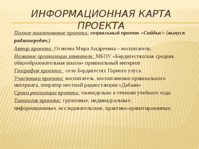 Информационная карта проекта  Полное наименование проекта:  социальный проект «Сайдыс» (выпуск радиопередач.)   Автор проекта: Осипова Мира Андреевна – воспитатель;  Название организации заявителя: МБОУ «Бердигестяхская средняя общеобразовательная школа» пришкольный интернат  География проекта: село Бердигестях Горного улуса  Участники проекта: воспитатель, воспитанники пришкольного интерната, оператор местной радиостанции «Дабаан»  Сроки реализации проекта: еженедельно в течении учебного года;  Типология проекта: групповые, индивидуальные;  информационные, исследовательские, практико-ориентированные;    