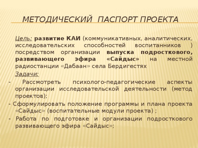 Методический паспорт проекта  Цель:  развитие КАИ (коммуникативных, аналитических, исследовательских способностей воспитанников )посредством организации выпуска подросткового, развивающего эфира «Сайдыс» на местной радиостанции «Дабаан» села Бердигестях  Задачи:  - Рассмотреть психолого-педагогические аспекты организации исследовательской деятельности (метод проектов); - Сформулировать положение программы и плана проекта «Сайдыс» (воспитательные модули проекта) ; - Работа по подготовке и организации подросткового развивающего эфира «Сайдыс»; 