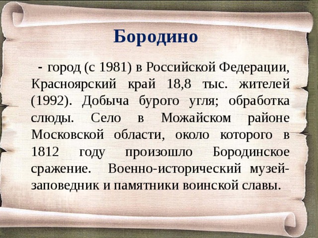 Бородино   - город (с 1981) в Российской Федерации, Красноярский край 18,8 тыс. жителей (1992). Добыча бурого угля; обработка слюды. Село в Можайском районе Московской области, около которого в 1812 году произошло Бородинское сражение. Военно-исторический музей-заповедник и памятники воинской славы. 