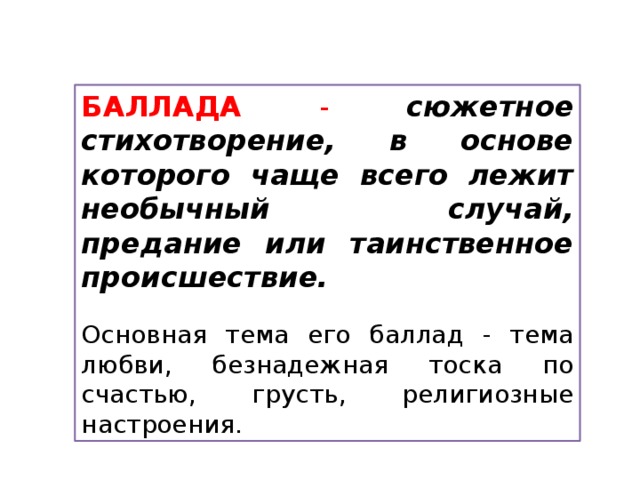 БАЛЛАДА - сюжетное стихотворение, в основе которого чаще всего лежит необычный случай, предание или таинственное происшествие. Основная тема его баллад - тема любви, безнадежная тоска по счастью, грусть, религиозные настроения. 