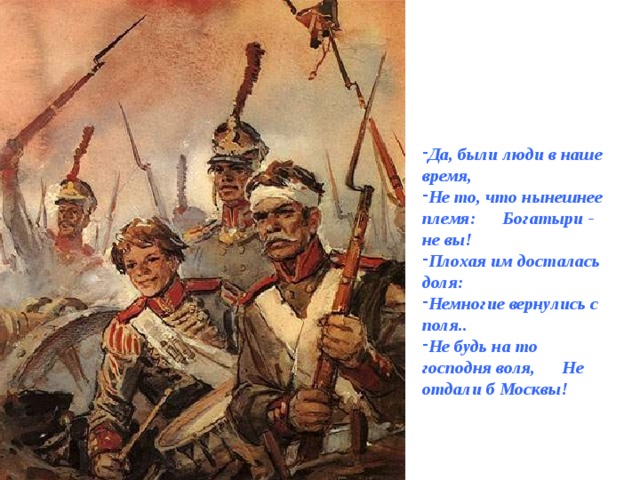 Да, были люди в наше время, Не то, что нынешнее племя: Богатыри - не вы! Плохая им досталась доля: Немногие вернулись с поля.. Не будь на то господня воля, Не отдали б Москвы! 