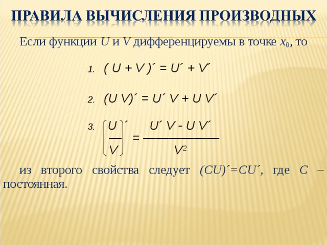 Если функции U  и V  дифференцируемы в точке x 0 , то из второго свойства следует (С U)´=CU´ , где С – постоянная. Если функции U  и V  дифференцируемы в точке x 0 , то         из второго свойства следует (С U)´=CU´ , где С – постоянная. ( U + V )´ = U´ + V´  (U V)´ = U´ V + U V´   U ´ U´ V - U V´ — = ——————  V V 2 