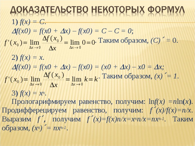 1) f(x) = C .  f(x0) = f(x0 +  x) – f(x0) = C – C = 0 ;    . Таким образом , ( С) ´ = 0 . 2) f ( x ) = x .  f ( x 0) = f ( x 0 +  x ) – f ( x 0) = ( x 0 +  x ) – x 0 =  x ;   . Таким образом, (x) ´ = 1 . 3) f ( x ) = x n . Прологарифмируем равенство , получим: ln f ( x ) = n ln( x ). Продифферецируем равенство , получим: f ´ (x)/f(x)=n/x . Выразим f ´ ,  получим f ´ (x)=f(x)n/x = x n n/x = nx n-1 . Таким образом, ( x n ) ´ = nx n-1 . 