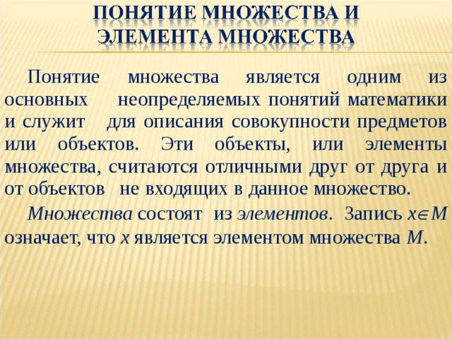 Понятие множества является одним из основных неопределяемых понятий математики и служит для описания совокупности предметов или объектов. Эти объекты, или элементы множества, считаются отличными друг от друга и от объектов не входящих в данное множество. Множества  состоят из  элементов . Запись  x  M означает, что x  является элементом множества  M . 