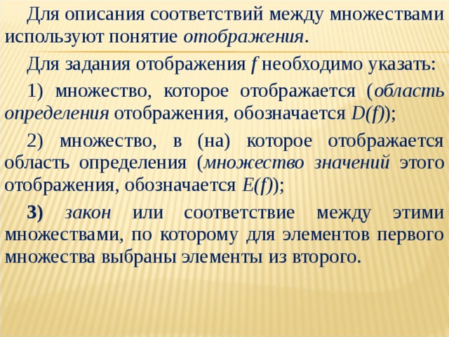Для описания соответствий между множествами используют понятие отображения . Для задания отображения f необходимо указать: 1) множество, которое отображается ( область определения отображения, обозначается  D(f) ); 2) множество, в (на) которое отображается область определения ( множество значений этого отображения, обозначается  E(f) ); 3) закон или соответствие между этими множествами, по которому для элементов первого множества выбраны элементы из второго. 