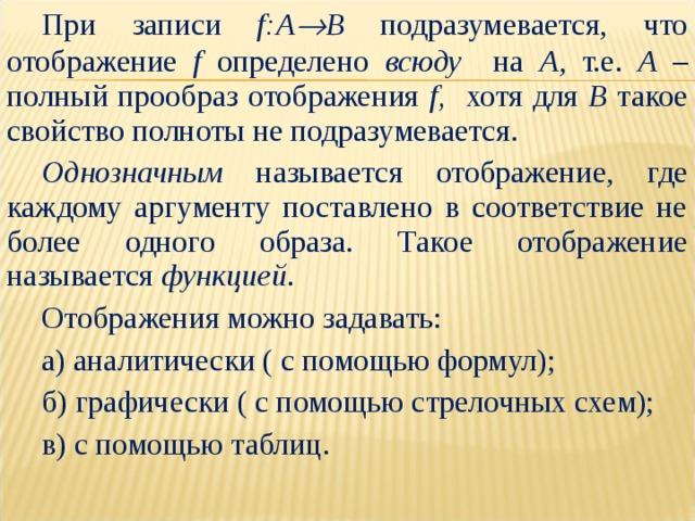 При записи f:A  B подразумевается, что отображение f определено всюду на A , т.е. A – полный прообраз отображения f, хотя для B такое свойство полноты не подразумевается. Однозначным называется отображение, где каждому аргументу поставлено в соответствие не более одного образа. Такое отображение называется функцией . Отображения можно задавать: а) аналитически ( с помощью формул); б) графически ( с помощью стрелочных схем); в) с помощью таблиц. 