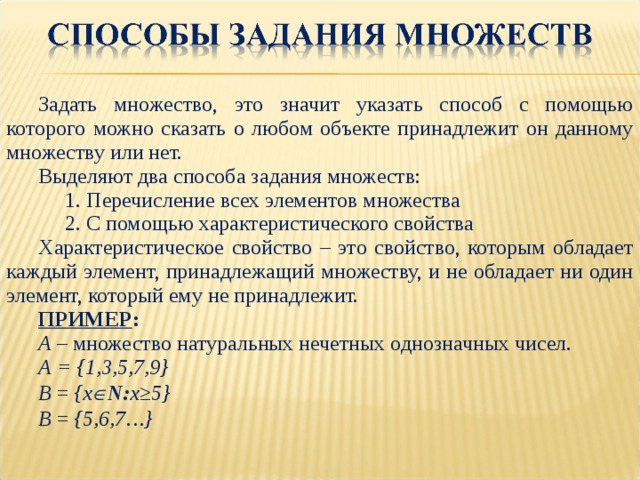 Задать множество, это значит указать способ с помощью которого можно сказать о любом объекте принадлежит он данному множеству или нет. Выделяют два способа задания множеств:  1. Перечисление всех элементов множества  2. С помощью характеристического свойства Характеристическое свойство – это свойство, которым обладает каждый элемент, принадлежащий множеству, и не обладает ни один элемент, который ему не принадлежит. ПРИМЕР : А – множество натуральных нечетных однозначных чисел. А = {1,3,5,7,9} В = {x  N: x≥5} В = {5,6,7…} 