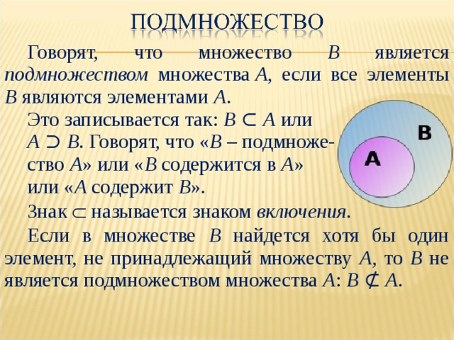 Говорят,  что  множество B  является  подмножеством  множества  A , если все элементы B  являются элементами  A . Это записывается так: В ⊂ А или А ⊃ В . Говорят, что « В – подмноже- ство А » или « В содержится в А » или « А содержит В ». Знак  называется знаком включения . Если в множестве В найдется хотя бы один элемент, не принадлежащий множеству А , то В не является подмножеством множества А : В ⊄ А . 