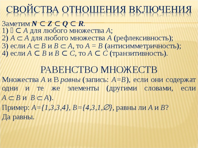 Заметим N ⊂ Z ⊂ Q ⊂ R . 1) ∅ ⊂ А для любого множества А ; 2) А    А для любого множества А (рефлексивность); 3) если А   В и В   А , то А = В (антисимметричность); 4) если А ⊂ В и В ⊂ С , то А ⊂ С (транзитивность). РАВЕНСТВО МНОЖЕСТВ Множества  A  и  B   равны  (запись: A=B ), если они содержат одни и те же элементы (другими словами, если  A   B и  B   A ). Пример: A={1,3,3,4}, B={4,3,1,  } , равны ли A и B ? Да равны. 