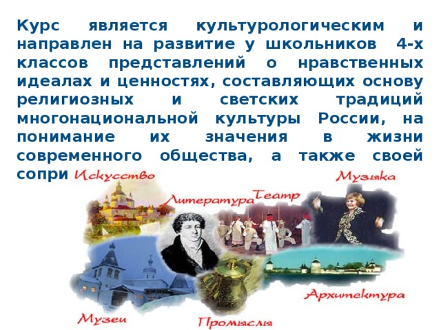 Курс является культурологическим и направлен на развитие у школьников 4-х классов представлений о нравственных идеалах и ценностях, составляющих основу религиозных и светских традиций многонациональной культуры России, на понимание их значения в жизни современного общества, а также своей сопричастности к ним. 